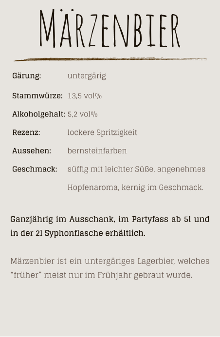 Gärung: 		untergärig Stammwürze: 	13,5 vol% Alkoholgehalt: 	5,2 vol% Rezenz: 		lockere Spritzigkeit Aussehen:  	bernsteinfarben Geschmack: 	süffig mit leichter Süße, angenehmes  Hopfenaroma, kernig im Geschmack. Märzenbier Ganzjährig im Ausschank, im Partyfass ab 5l und in der 2l Syphonflasche erhältlich.  Märzenbier ist ein untergäriges Lagerbier, welches “früher” meist nur im Frühjahr gebraut wurde.