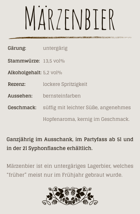 Gärung: 		untergärig Stammwürze: 	13,5 vol% Alkoholgehalt: 	5,2 vol% Rezenz: 		lockere Spritzigkeit Aussehen:  	bernsteinfarben Geschmack: 	süffig mit leichter Süße, angenehmes  Hopfenaroma, kernig im Geschmack. Märzenbier Ganzjährig im Ausschank, im Partyfass ab 5l und in der 2l Syphonflasche erhältlich.  Märzenbier ist ein untergäriges Lagerbier, welches “früher” meist nur im Frühjahr gebraut wurde.