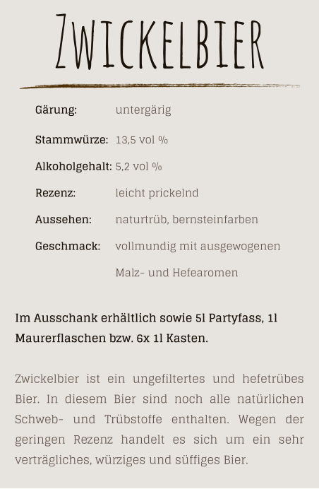 Zwickelbier      Gärung: 		untergärig Stammwürze: 	13,5 vol % Alkoholgehalt: 	5,2 vol % Rezenz: 		leicht prickelnd Aussehen: 	naturtrüb, bernsteinfarben Geschmack: 	vollmundig mit ausgewogenen  Malz- und Hefearomen Im Ausschank erhältlich sowie 5l Partyfass, 1l  Maurerflaschen bzw. 6x 1l Kasten.  Zwickelbier ist ein ungefiltertes und hefetrübes Bier. In diesem Bier sind noch alle natürlichen Schweb- und Trübstoffe enthalten. Wegen der geringen Rezenz handelt es sich um ein sehr verträgliches, würziges und süffiges Bier.
