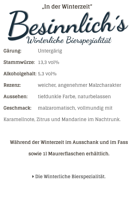 „In der Winterzeit“ Gärung: 		UntergärigStammwürze: 	13,3 vol%Alkoholgehalt: 	5,3 vol%Rezenz: 		weicher, angenehmer MalzcharakterAussehen: 	tiefdunkle Farbe, naturbelassen Geschmack: 	malzaromatisch, vollmundig mit Karamellnote, Zitrus und Mandarine im Nachtrunk. Während der Winterzeit im Ausschank und im Fass sowie 1l Maurerflaschen erhältlich.    Die Winterliche Bierspezialität.
