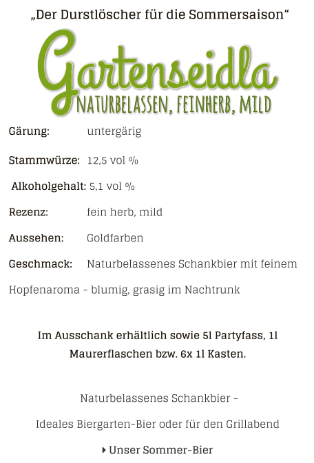 „Der Durstlöscher für die Sommersaison“ Gärung: 		untergärig Stammwürze: 	12,5 vol %  Alkoholgehalt: 5,1 vol % Rezenz: 		fein herb, mild Aussehen: 	Goldfarben Geschmack: 	Naturbelassenes Schankbier mit feinem Hopfenaroma - blumig, grasig im Nachtrunk  Im Ausschank erhältlich sowie 5l Partyfass, 1l Maurerflaschen bzw. 6x 1l Kasten.   Naturbelassenes Schankbier - Ideales Biergarten-Bier oder für den Grillabend  Unser Sommer-Bier naturbelassen, feinherb, mild Gartenseidla