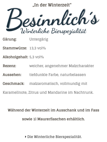 „In der Winterzeit“ Gärung: 		UntergärigStammwürze: 	13,3 vol%Alkoholgehalt: 	5,3 vol%Rezenz: 		weicher, angenehmer MalzcharakterAussehen: 	tiefdunkle Farbe, naturbelassen Geschmack: 	malzaromatisch, vollmundig mit Karamellnote, Zitrus und Mandarine im Nachtrunk. Während der Winterzeit im Ausschank und im Fass sowie 1l Maurerflaschen erhältlich.    Die Winterliche Bierspezialität.