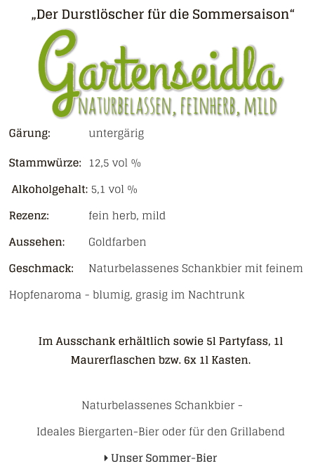 „Der Durstlöscher für die Sommersaison“ Gärung: 		untergärig Stammwürze: 	12,5 vol %  Alkoholgehalt: 5,1 vol % Rezenz: 		fein herb, mild Aussehen: 	Goldfarben Geschmack: 	Naturbelassenes Schankbier mit feinem Hopfenaroma - blumig, grasig im Nachtrunk  Im Ausschank erhältlich sowie 5l Partyfass, 1l Maurerflaschen bzw. 6x 1l Kasten.   Naturbelassenes Schankbier - Ideales Biergarten-Bier oder für den Grillabend  Unser Sommer-Bier naturbelassen, feinherb, mild Gartenseidla