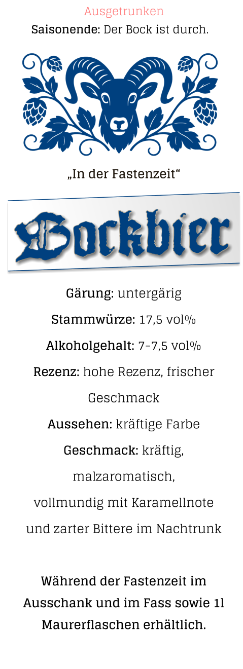 „In der Fastenzeit“  Gärung: untergärig  Stammwürze: 17,5 vol% Alkoholgehalt: 7-7,5 vol% Rezenz: hohe Rezenz, frischer Geschmack Aussehen: kräftige Farbe Geschmack: kräftig, malzaromatisch,vollmundig mit Karamellnote und zarter Bittere im Nachtrunk  Während der Fastenzeit im Ausschank und im Fass sowie 1l Maurerflaschen erhältlich.   Bockbier Saisonende: Der Bock ist durch. Ausgetrunken