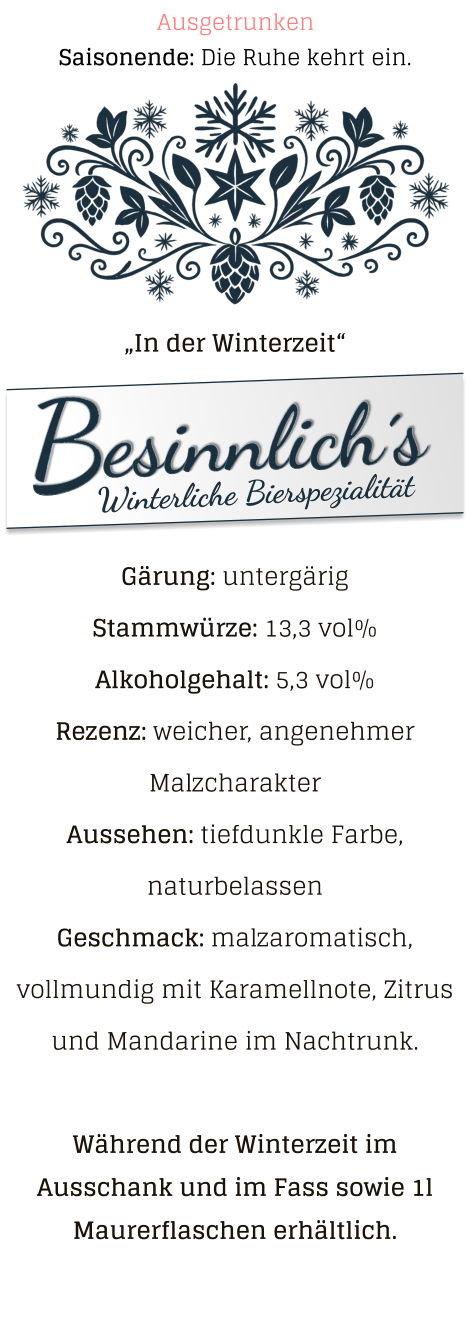 „In der Winterzeit“ Gärung: untergärig  Stammwürze: 13,3 vol% Alkoholgehalt: 5,3 vol% Rezenz: weicher, angenehmer Malzcharakter Aussehen: tiefdunkle Farbe, naturbelassen Geschmack: malzaromatisch, vollmundig mit Karamellnote, Zitrus und Mandarine im Nachtrunk.  Während der Winterzeit im Ausschank und im Fass sowie 1l Maurerflaschen erhältlich. Saisonende: Die Ruhe kehrt ein. Ausgetrunken