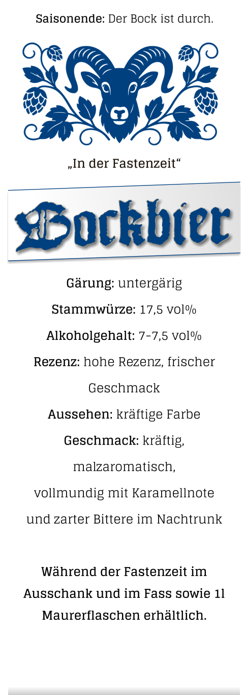 „In der Fastenzeit“  Gärung: untergärig  Stammwürze: 17,5 vol% Alkoholgehalt: 7-7,5 vol% Rezenz: hohe Rezenz, frischer Geschmack Aussehen: kräftige Farbe Geschmack: kräftig, malzaromatisch,vollmundig mit Karamellnote und zarter Bittere im Nachtrunk  Während der Fastenzeit im Ausschank und im Fass sowie 1l Maurerflaschen erhältlich.   Bockbier Saisonende: Der Bock ist durch.
