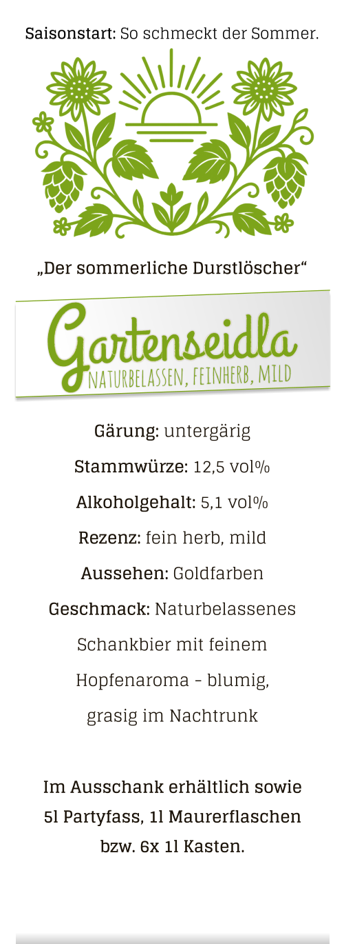 Gärung: untergärig  Stammwürze: 12,5 vol% Alkoholgehalt: 5,1 vol% Rezenz: fein herb, mild Aussehen: Goldfarben Geschmack: Naturbelassenes Schankbier mit feinem Hopfenaroma - blumig, grasig im Nachtrunk  Im Ausschank erhältlich sowie 5l Partyfass, 1l Maurerflaschen bzw. 6x 1l Kasten. „Der sommerliche Durstlöscher“ naturbelassen, feinherb, mild Gartenseidla Saisonstart: So schmeckt der Sommer.