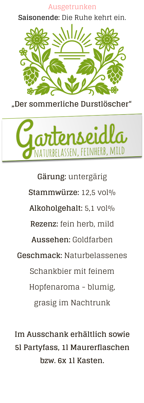 Saisonende: Die Ruhe kehrt ein. Ausgetrunken „Der sommerliche Durstlöscher“ naturbelassen, feinherb, mild Gartenseidla Gärung: untergärig  Stammwürze: 12,5 vol% Alkoholgehalt: 5,1 vol% Rezenz: fein herb, mild Aussehen: Goldfarben Geschmack: Naturbelassenes Schankbier mit feinem Hopfenaroma - blumig, grasig im Nachtrunk  Im Ausschank erhältlich sowie 5l Partyfass, 1l Maurerflaschen bzw. 6x 1l Kasten.