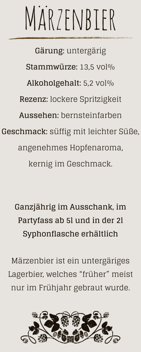 Märzenbier Gärung: untergärig  Stammwürze: 13,5 vol% Alkoholgehalt: 5,2 vol% Rezenz: lockere Spritzigkeit Aussehen: bernsteinfarben Geschmack: süffig mit leichter Süße, angenehmes Hopfenaroma, kernig im Geschmack.   Ganzjährig im Ausschank, im Partyfass ab 5l und in der 2l Syphonflasche erhältlich  Märzenbier ist ein untergäriges Lagerbier, welches “früher” meist nur im Frühjahr gebraut wurde.