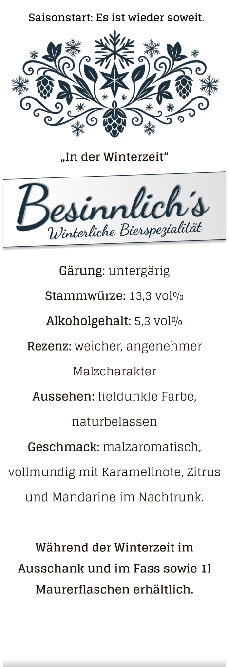 „In der Winterzeit“ Gärung: untergärig  Stammwürze: 13,3 vol% Alkoholgehalt: 5,3 vol% Rezenz: weicher, angenehmer Malzcharakter Aussehen: tiefdunkle Farbe, naturbelassen Geschmack: malzaromatisch, vollmundig mit Karamellnote, Zitrus und Mandarine im Nachtrunk.  Während der Winterzeit im Ausschank und im Fass sowie 1l Maurerflaschen erhältlich. Saisonstart: Es ist wieder soweit.