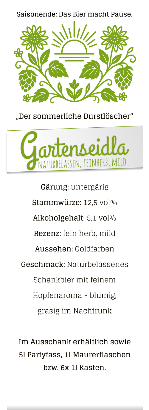 Gärung: untergärig  Stammwürze: 12,5 vol% Alkoholgehalt: 5,1 vol% Rezenz: fein herb, mild Aussehen: Goldfarben Geschmack: Naturbelassenes Schankbier mit feinem Hopfenaroma - blumig, grasig im Nachtrunk  Im Ausschank erhältlich sowie 5l Partyfass, 1l Maurerflaschen bzw. 6x 1l Kasten. „Der sommerliche Durstlöscher“ naturbelassen, feinherb, mild Gartenseidla Saisonende: Das Bier macht Pause.