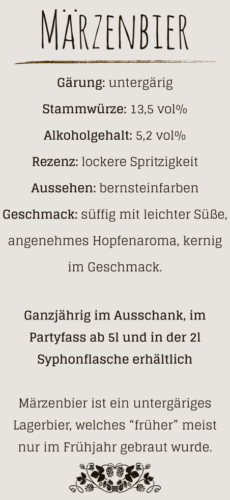 Märzenbier Gärung: untergärig  Stammwürze: 13,5 vol% Alkoholgehalt: 5,2 vol% Rezenz: lockere Spritzigkeit Aussehen: bernsteinfarben Geschmack: süffig mit leichter Süße, angenehmes Hopfenaroma, kernig im Geschmack.  Ganzjährig im Ausschank, im Partyfass ab 5l und in der 2l Syphonflasche erhältlich  Märzenbier ist ein untergäriges Lagerbier, welches “früher” meist nur im Frühjahr gebraut wurde.