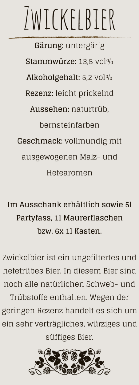 Zwickelbier Gärung: untergärig  Stammwürze: 13,5 vol% Alkoholgehalt: 5,2 vol% Rezenz: leicht prickelnd Aussehen: naturtrüb, bernsteinfarben Geschmack: vollmundig mit ausgewogenen Malz- und Hefearomen  Im Ausschank erhältlich sowie 5l Partyfass, 1l Maurerflaschen bzw. 6x 1l Kasten.  Zwickelbier ist ein ungefiltertes und hefetrübes Bier. In diesem Bier sind noch alle natürlichen Schweb- und Trübstoffe enthalten. Wegen der geringen Rezenz handelt es sich um ein sehr verträgliches, würziges und süffiges Bier.