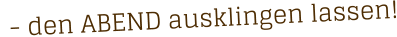 - den ABEND ausklingen lassen!