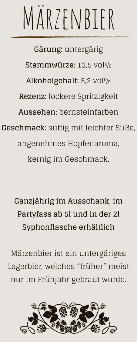 Märzenbier Gärung: untergärig  Stammwürze: 13,5 vol% Alkoholgehalt: 5,2 vol% Rezenz: lockere Spritzigkeit Aussehen: bernsteinfarben Geschmack: süffig mit leichter Süße, angenehmes Hopfenaroma, kernig im Geschmack.   Ganzjährig im Ausschank, im Partyfass ab 5l und in der 2l Syphonflasche erhältlich  Märzenbier ist ein untergäriges Lagerbier, welches “früher” meist nur im Frühjahr gebraut wurde.