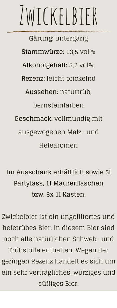 Zwickelbier Gärung: untergärig  Stammwürze: 13,5 vol% Alkoholgehalt: 5,2 vol% Rezenz: leicht prickelnd Aussehen: naturtrüb, bernsteinfarben Geschmack: vollmundig mit ausgewogenen Malz- und Hefearomen  Im Ausschank erhältlich sowie 5l Partyfass, 1l Maurerflaschen bzw. 6x 1l Kasten.  Zwickelbier ist ein ungefiltertes und hefetrübes Bier. In diesem Bier sind noch alle natürlichen Schweb- und Trübstoffe enthalten. Wegen der geringen Rezenz handelt es sich um ein sehr verträgliches, würziges und süffiges Bier.