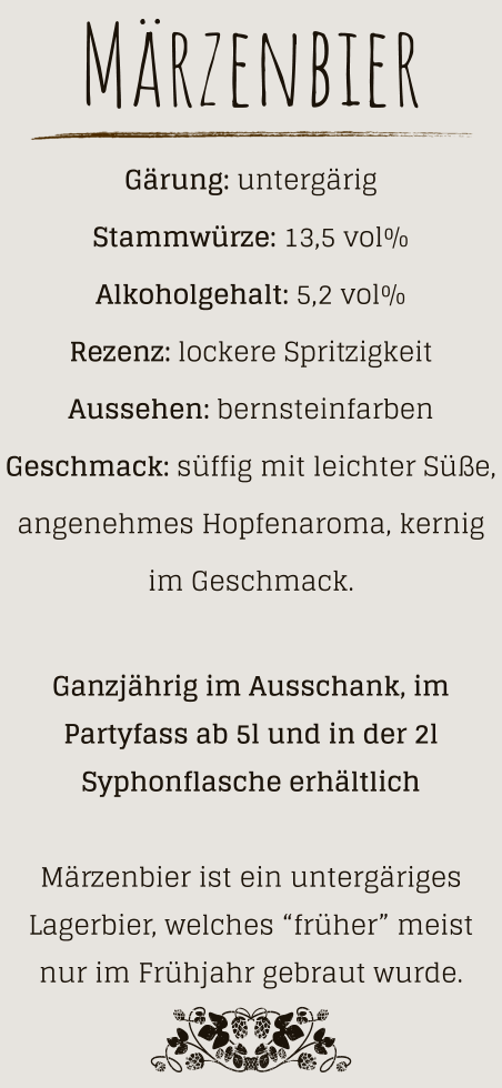 Märzenbier Gärung: untergärig  Stammwürze: 13,5 vol% Alkoholgehalt: 5,2 vol% Rezenz: lockere Spritzigkeit Aussehen: bernsteinfarben Geschmack: süffig mit leichter Süße, angenehmes Hopfenaroma, kernig im Geschmack.  Ganzjährig im Ausschank, im Partyfass ab 5l und in der 2l Syphonflasche erhältlich  Märzenbier ist ein untergäriges Lagerbier, welches “früher” meist nur im Frühjahr gebraut wurde.