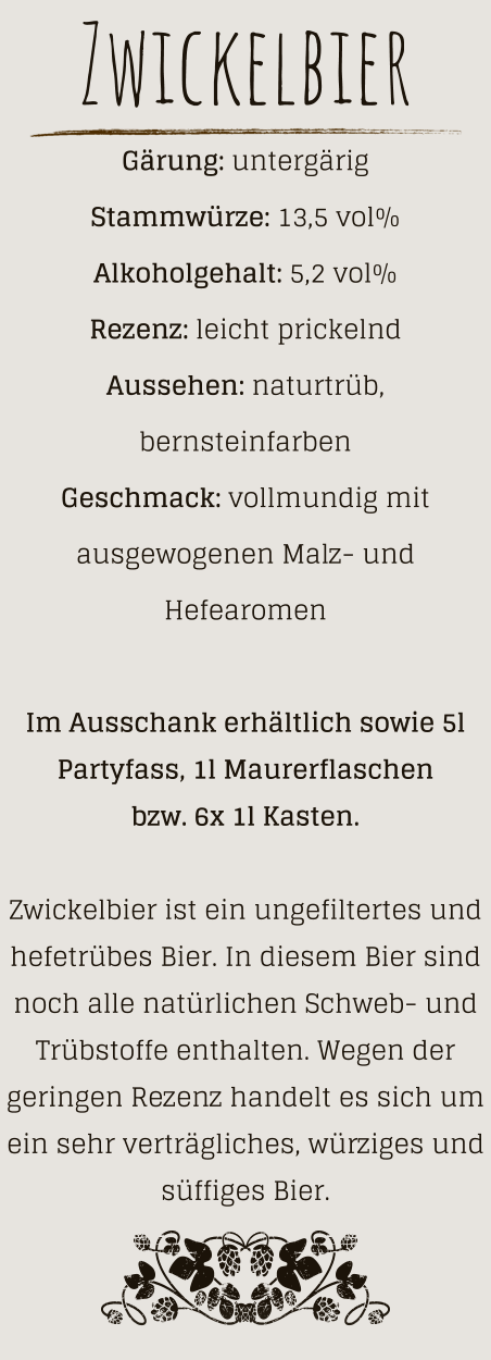 Zwickelbier Gärung: untergärig  Stammwürze: 13,5 vol% Alkoholgehalt: 5,2 vol% Rezenz: leicht prickelnd Aussehen: naturtrüb, bernsteinfarben Geschmack: vollmundig mit ausgewogenen Malz- und Hefearomen  Im Ausschank erhältlich sowie 5l Partyfass, 1l Maurerflaschen bzw. 6x 1l Kasten.  Zwickelbier ist ein ungefiltertes und hefetrübes Bier. In diesem Bier sind noch alle natürlichen Schweb- und Trübstoffe enthalten. Wegen der geringen Rezenz handelt es sich um ein sehr verträgliches, würziges und süffiges Bier.