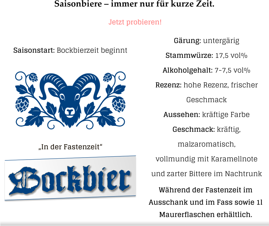 Saisonbiere – immer nur für kurze Zeit. Jetzt probieren! „In der Fastenzeit“  Gärung: untergärig  Stammwürze: 17,5 vol% Alkoholgehalt: 7-7,5 vol% Rezenz: hohe Rezenz, frischer Geschmack Aussehen: kräftige Farbe Geschmack: kräftig, malzaromatisch,vollmundig mit Karamellnote und zarter Bittere im Nachtrunk Bockbier Saisonstart: Bockbierzeit beginnt Während der Fastenzeit im  Ausschank und im Fass sowie 1l  Maurerflaschen erhältlich.