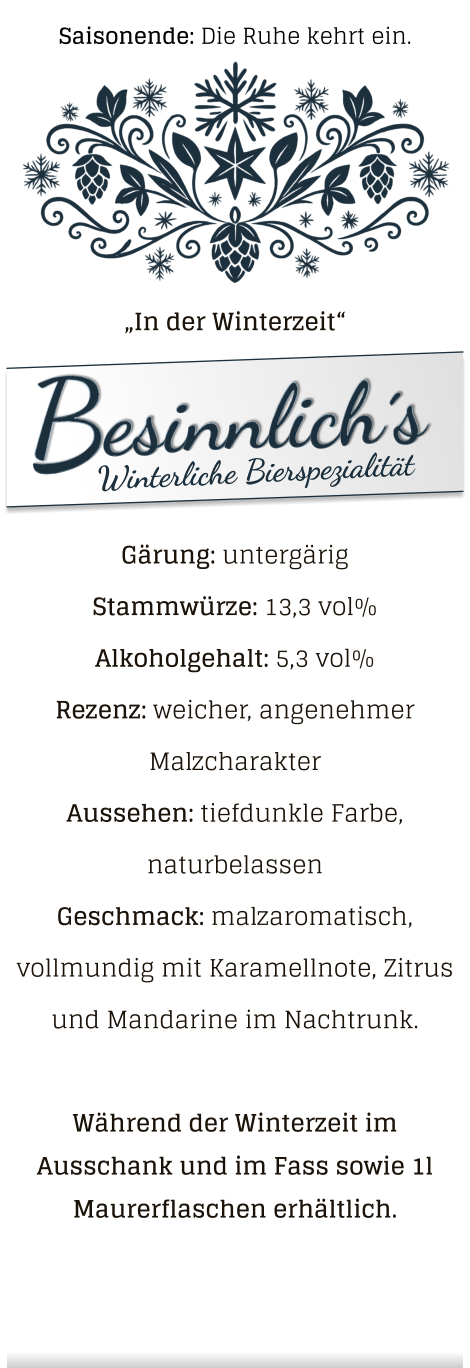 „In der Winterzeit“ Gärung: untergärig  Stammwürze: 13,3 vol% Alkoholgehalt: 5,3 vol% Rezenz: weicher, angenehmer Malzcharakter Aussehen: tiefdunkle Farbe, naturbelassen Geschmack: malzaromatisch, vollmundig mit Karamellnote, Zitrus und Mandarine im Nachtrunk.  Während der Winterzeit im Ausschank und im Fass sowie 1l Maurerflaschen erhältlich. Saisonende: Die Ruhe kehrt ein.
