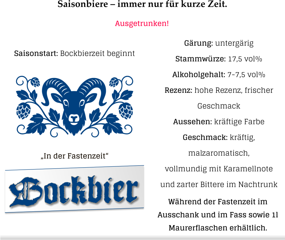 Saisonbiere – immer nur für kurze Zeit. Ausgetrunken! „In der Fastenzeit“  Gärung: untergärig  Stammwürze: 17,5 vol% Alkoholgehalt: 7-7,5 vol% Rezenz: hohe Rezenz, frischer Geschmack Aussehen: kräftige Farbe Geschmack: kräftig, malzaromatisch,vollmundig mit Karamellnote und zarter Bittere im Nachtrunk Bockbier Saisonstart: Bockbierzeit beginnt Während der Fastenzeit im  Ausschank und im Fass sowie 1l  Maurerflaschen erhältlich.