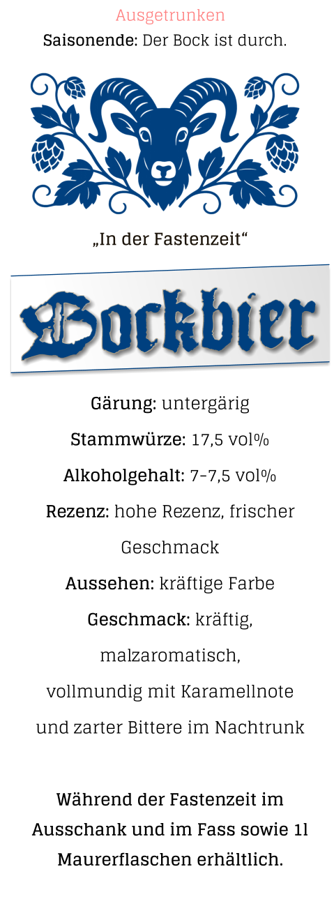 „In der Fastenzeit“  Gärung: untergärig  Stammwürze: 17,5 vol% Alkoholgehalt: 7-7,5 vol% Rezenz: hohe Rezenz, frischer Geschmack Aussehen: kräftige Farbe Geschmack: kräftig, malzaromatisch,vollmundig mit Karamellnote und zarter Bittere im Nachtrunk  Während der Fastenzeit im Ausschank und im Fass sowie 1l Maurerflaschen erhältlich.   Bockbier Saisonende: Der Bock ist durch. Ausgetrunken