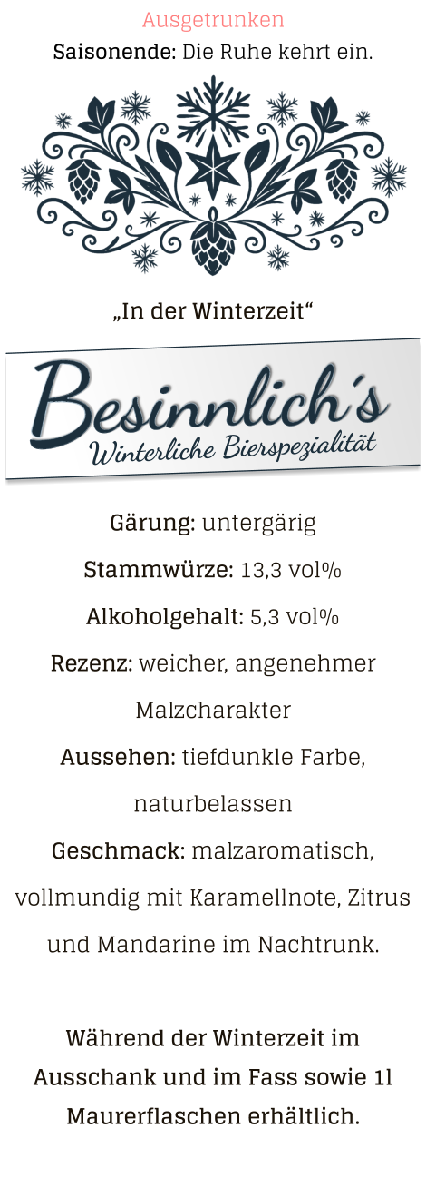 „In der Winterzeit“ Gärung: untergärig  Stammwürze: 13,3 vol% Alkoholgehalt: 5,3 vol% Rezenz: weicher, angenehmer Malzcharakter Aussehen: tiefdunkle Farbe, naturbelassen Geschmack: malzaromatisch, vollmundig mit Karamellnote, Zitrus und Mandarine im Nachtrunk.  Während der Winterzeit im Ausschank und im Fass sowie 1l Maurerflaschen erhältlich. Saisonende: Die Ruhe kehrt ein. Ausgetrunken